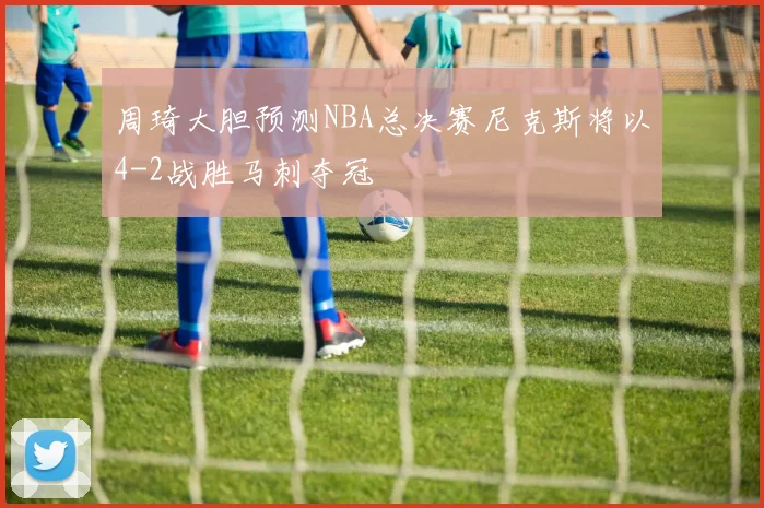 周琦大胆预测NBA总决赛尼克斯将以4-2战胜马刺夺冠