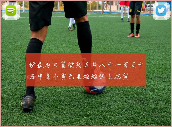 伊森与火箭续约五年八千一百五十万申京小贾巴里纷纷送上祝贺
