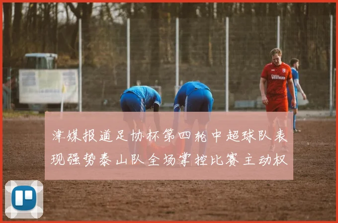 津媒报道足协杯第四轮中超球队表现强势泰山队全场掌控比赛主动权