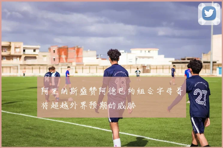 阿里纳斯盛赞阿德巴约组合字母哥将超越外界预期的威胁