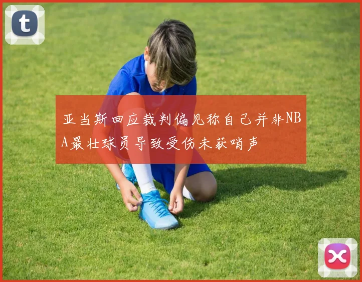 亚当斯回应裁判偏见称自己并非NBA最壮球员导致受伤未获哨声