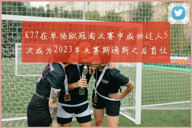K77在单场欧冠淘汰赛中成功过人5次成为2023年决赛斯通斯之后首位球员